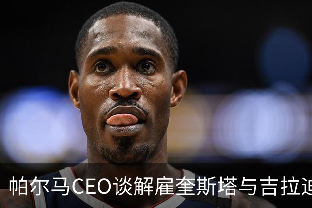 帕尔马CEO谈解雇奎斯塔与吉拉迪诺上任的全新愿景